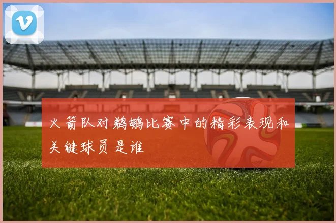 火箭队对鹈鹕比赛中的精彩表现和关键球员是谁