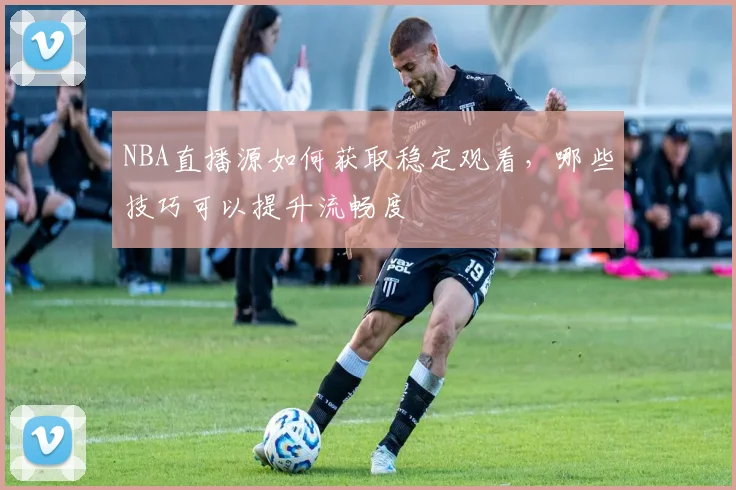 NBA直播源如何获取稳定观看，哪些技巧可以提升流畅度