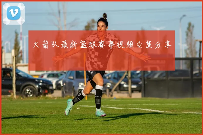 火箭队最新篮球赛事视频合集分享