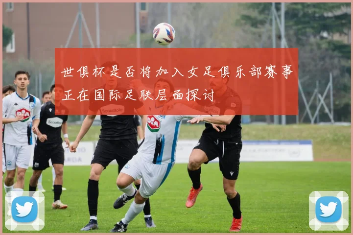 世俱杯是否将加入女足俱乐部赛事正在国际足联层面探讨