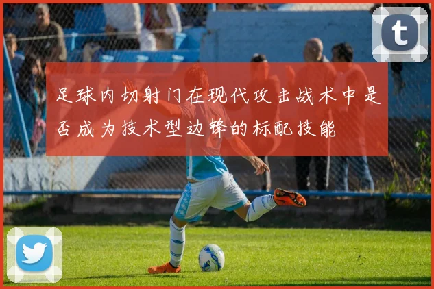 足球内切射门在现代攻击战术中是否成为技术型边锋的标配技能