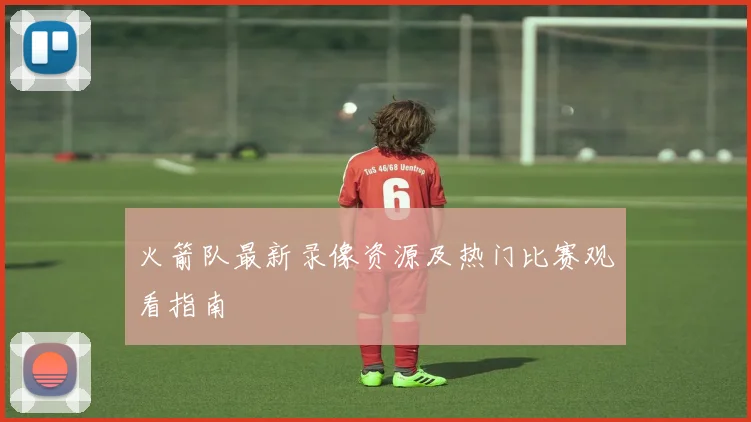 火箭队最新录像资源及热门比赛观看指南