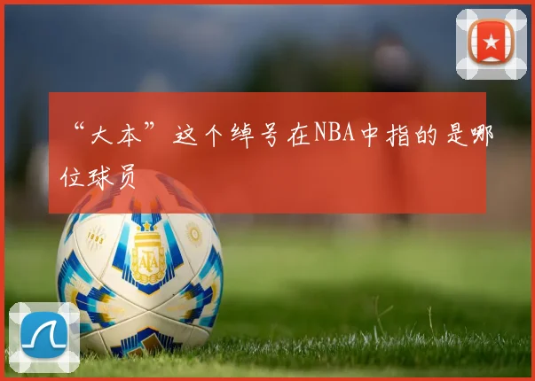 “大本”这个绰号在NBA中指的是哪位球员